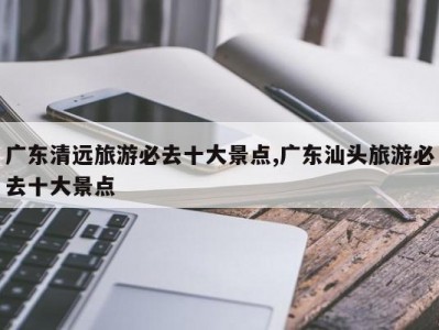 广东清远旅游必去十大景点,广东汕头旅游必去十大景点