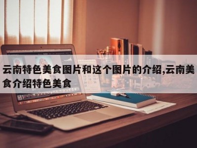云南特色美食图片和这个图片的介绍,云南美食介绍特色美食