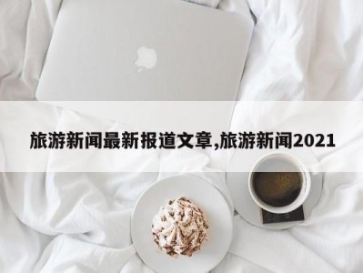 旅游新闻最新报道文章,旅游新闻2021