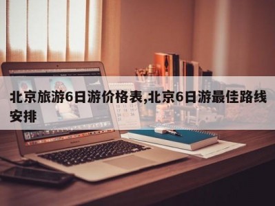 北京旅游6日游价格表,北京6日游最佳路线安排