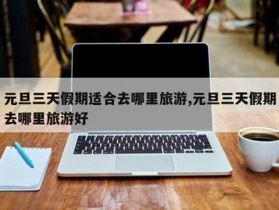 元旦三天假期适合去哪里旅游,元旦三天假期去哪里旅游好