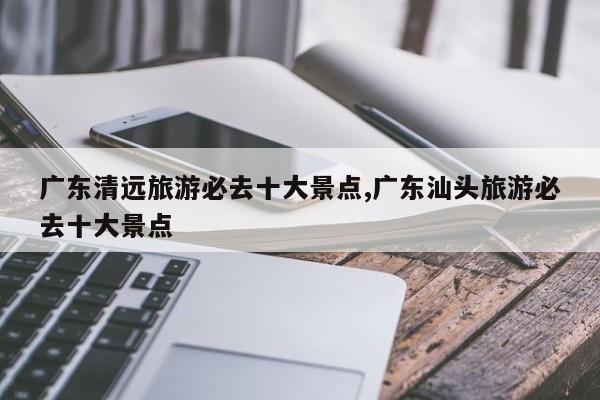 广东清远旅游必去十大景点,广东汕头旅游必去十大景点