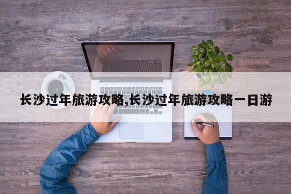 长沙过年旅游攻略,长沙过年旅游攻略一日游