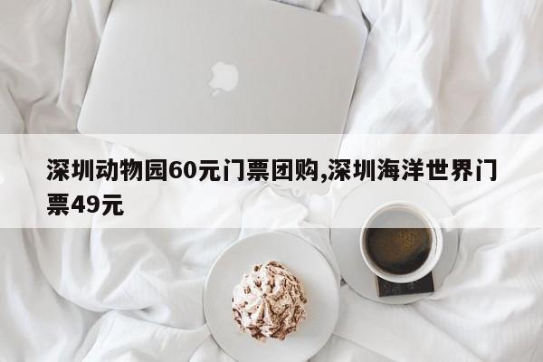 深圳动物园60元门票团购,深圳海洋世界门票49元