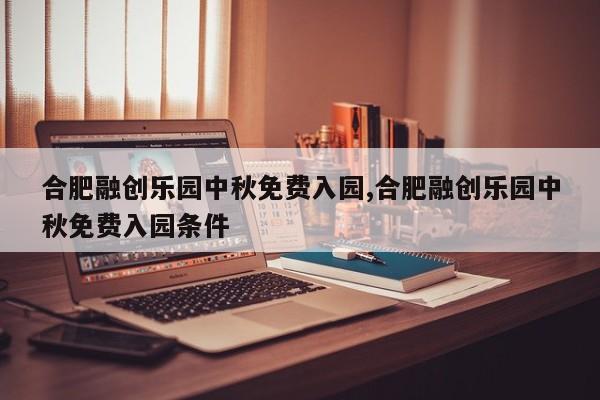 合肥融创乐园中秋免费入园,合肥融创乐园中秋免费入园条件