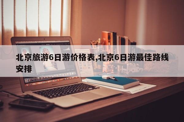 北京旅游6日游价格表,北京6日游最佳路线安排