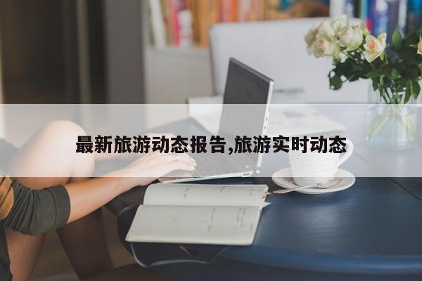 最新旅游动态报告,旅游实时动态
